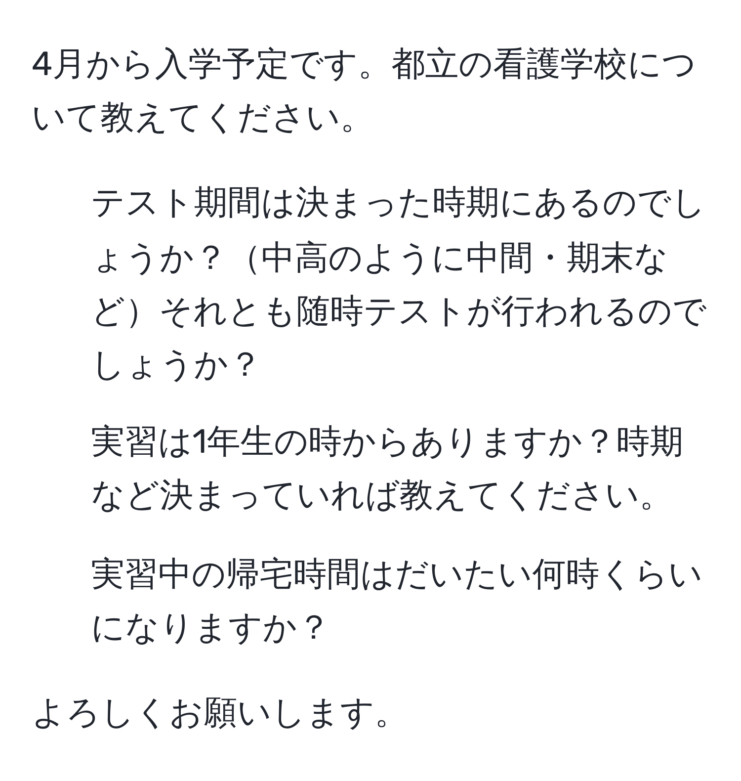 4月から入学予定です。都立の看護学校について教えてください。

1. テスト期間は決まった時期にあるのでしょうか？中高のように中間・期末などそれとも随時テストが行われるのでしょうか？
2. 実習は1年生の時からありますか？時期など決まっていれば教えてください。
3. 実習中の帰宅時間はだいたい何時くらいになりますか？

よろしくお願いします。