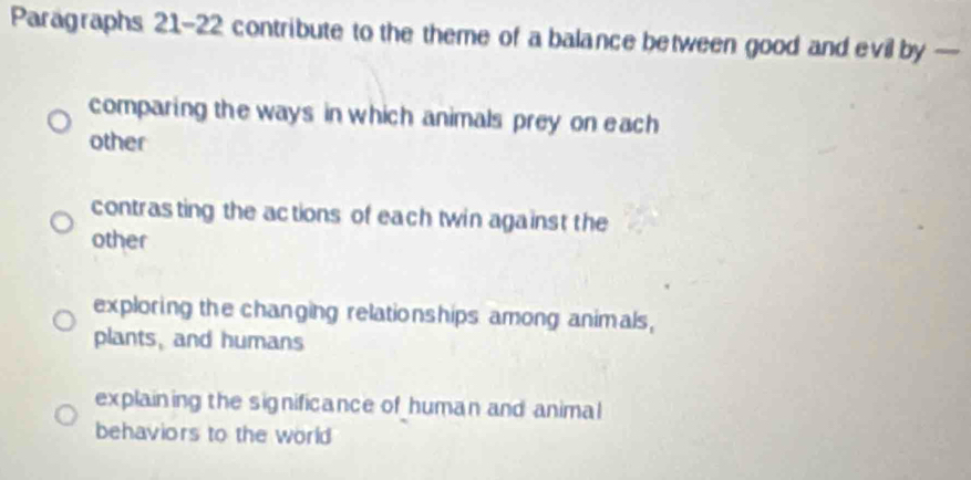 Paragraphs 21-22 contribute to the theme of a balance between good and evil by —
comparing the ways in which animals prey on each
other
contrasting the actions of each twin against the
other
exploring the changing relationships among animals,
plants, and humans
explaining the significance of human and animal
behaviors to the world