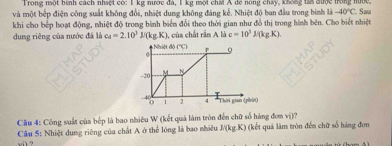 Trong một binh cách nhiệt có: 1 kg nước đá, 1 kg một chất A để nông chay, không tan được trong nước, 
và một bếp điện công suất không đồi, nhiệt dung không đáng kể. Nhiệt độ ban đầu trong bình là -40°C. Sau 
khi cho bếp hoạt động, nhiệt độ trong bình biến đổi theo thời gian như đồ thị trong hình bên. Cho biết nhiệt 
dung riêng của nước đá là c_d=2.10^3J/(kg.K) , của chất rắn A là c=10^3J/(kg.K). 
Nhiệt độ (^circ C) P Q
0
-20 M N
40
1 2 4 Thời gian (phút) 
Câu 4: Công suất của bếp là bao nhiêu W (kết quả làm tròn đến chữ số hàng đơn vị)? 
Câu 5: Nhiệt dung riêng của chất A ở thể lỏng là bao nhiêu J/(kg.K) (kết quả làm tròn đến chữ số hàng đơn 
vil ?