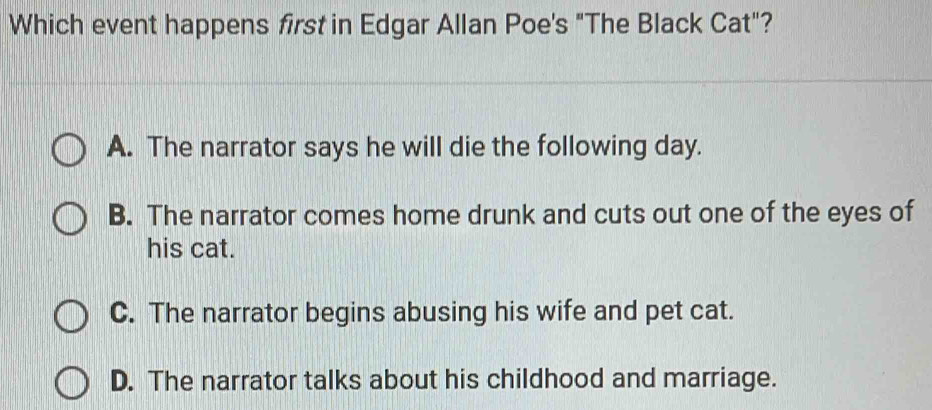 Which event happens first in Edgar Allan Poe's "The Black Cat"?
A. The narrator says he will die the following day.
B. The narrator comes home drunk and cuts out one of the eyes of
his cat.
C. The narrator begins abusing his wife and pet cat.
D. The narrator talks about his childhood and marriage.