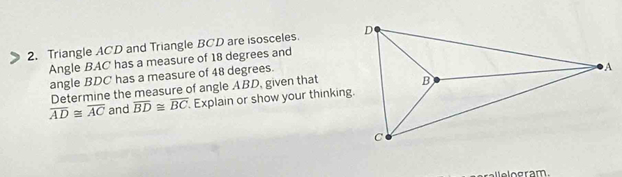 Triangle ACD and Triangle BCD are isosceles. 
Angle BAC has a measure of 18 degrees and 
angle BDC has a measure of 48 degrees. 
Determine the measure of angle ABD, given that
overline AD≌ overline AC and overline BD≌ overline BC Explain or show your thinking. 
e o gram.