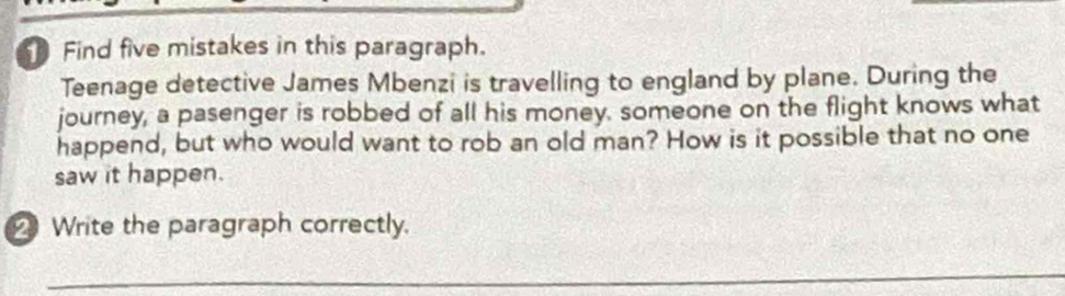 Find five mistakes in this paragraph. 
Teenage detective James Mbenzi is travelling to england by plane. During the 
journey, a pasenger is robbed of all his money, someone on the flight knows what 
happend, but who would want to rob an old man? How is it possible that no one 
saw it happen. 
Write the paragraph correctly. 
_