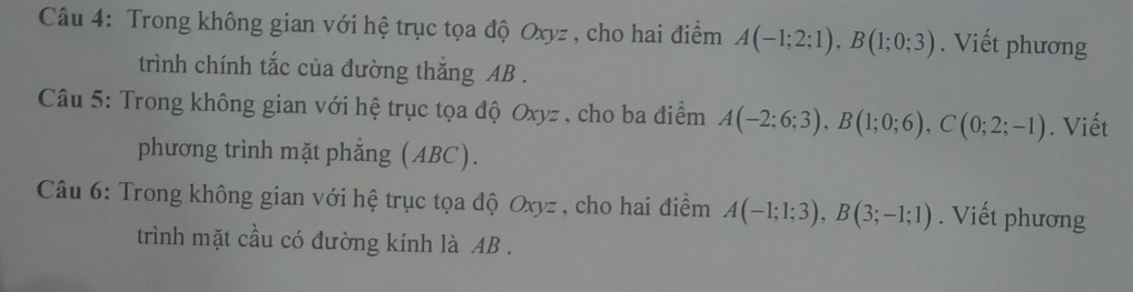 Trong không gian với hệ trục tọa độ Oxyz , cho hai điểm A(-1;2;1), B(1;0;3). Viết phương 
trình chính tắc của đường thắng AB. 
Câu 5: Trong không gian với hệ trục tọa độ Oxyz , cho ba điểm A(-2;6;3), B(1;0;6), C(0;2;-1). Viết 
phương trình mặt phẳng (ABC). 
Câu 6: Trong không gian với hệ trục tọa độ Oxyz , cho hai điểm A(-1;1;3), B(3;-1;1). Viết phương 
trình mặt cầu có đường kính là AB.