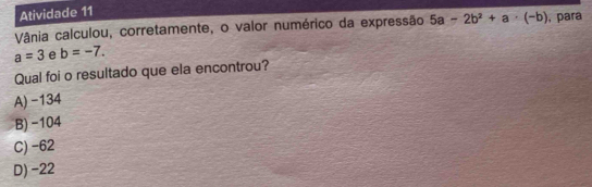 Atividade 11
Vânia calculou, corretamente, o valor numérico da expressão , para
a=3 e b=-7. 5a-2b^2+a· (-b)
Qual foi o resultado que ela encontrou?
A) -134
B) -104
C) -62
D) −22