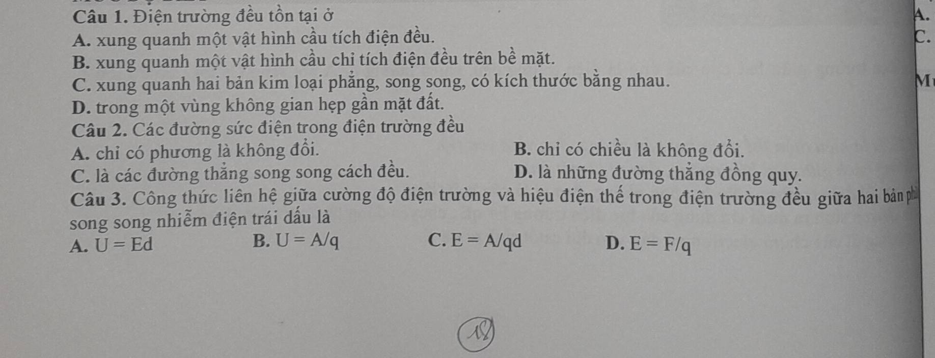 Điện trường đều tồn tại ở A.
A. xung quanh một vật hình cầu tích điện đều. C.
B. xung quanh một vật hình cầu chỉ tích điện đều trên bề mặt.
C. xung quanh hai bản kim loại phẳng, song song, có kích thước bằng nhau. M
D. trong một vùng không gian hẹp gần mặt đất.
Câu 2. Các đường sức điện trong điện trường đều
A. chỉ có phương là không đổi. B. chỉ có chiều là không đổi.
C. là các đường thắng song song cách đều. D. là những đường thẳng đồng quy.
Câu 3. Công thức liên hệ giữa cường độ điện trường và hiệu điện thế trong điện trường đều giữa hai bản phố
song song nhiễm điện trái dấu là
B. U=A/q C.
A. U=Ed E=A/qd D. E=F/q