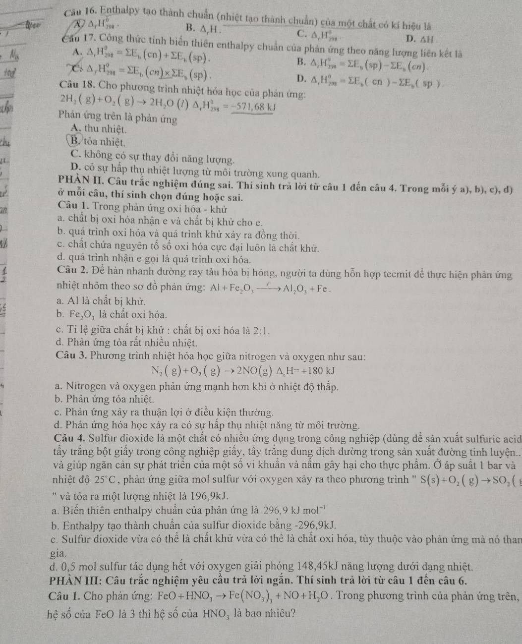 Cầu 16. Enthalpy tạo thành chuẩn (nhiệt tạo thành chuẩn) của một chất có kí hiệu là
A △ _rH_(398)°.
B. △ _rH.
C. △ _rH_(298)°
D. △ H
Cầu 17. Công thức tính biển thiên enthalpy chuẩn của phản ứng theo năng lượng liên kết là
A. △ ,H_(208)^0=sumlimits E_b(cn)+sumlimits E_b(sp). B. △ _rH_(rm)^o=sumlimits E_s(sp)-sumlimits E_s(cn).
C △ _fH_(298)^0=sumlimits E_b(cn)* sumlimits E_b(sp).
D. △ _rH_(298)°=sumlimits E_b(cn)-sumlimits E_b(sp)
Câu 18. Cho phương trình nhiệt hóa học của phản ứng:
2H_2(g)+O_2(g)to 2H_2O(l)△ _rH_(298)°=_ -571,68kJ
Phản ứng trên là phản ứng
A. thu nhiệt.
B. tỏa nhiệt.
C. không có sự thay đổi năng lượng.
D. có sự hấp thụ nhiệt lượng từ môi trường xung quanh.
PHÀN II. Câu trắc nghiệm đúng sai. Thí sinh trả lời từ câu 1 đến câu 4. Trong mỗi ý a), b), c), d)
ở mỗi câu, thí sinh chọn đúng hoặc sai.
Câu 1. Trong phản ứng oxi hóa - khử
a. chất bị oxi hóa nhận e và chất bị khử cho e.
b. quá trình oxi hóa và quá trình khử xảy ra đồng thời.
a c. chất chứa nguyên tố số oxi hóa cực đại luôn là chất khử.
d. quá trình nhận e gọi là quá trình oxi hóa.
Câu 2. Để hàn nhanh đường ray tàu hỏa bị hóng, người ta dùng hỗn hợp tecmit để thực hiện phản ứng
nhiệt nhôm theo sơ đồ phản ứng: Al+Fe_2O_3to Al_2O_3 + Fe .
a. Al là chất bị khử.
b. Fe_2O_3 là chất oxi hóa.
c. Tỉ lệ giữa chất bị khử : chất bị oxi hóa là 2:1.
d. Phản ứng tỏa rất nhiều nhiệt.
Câu 3. Phương trình nhiệt hóa học giữa nitrogen và oxygen như sau:
N_2(g)+O_2(g)to 2NO(g) △ _rH=+180kJ
a. Nitrogen và oxygen phản ứng mạnh hơn khi ở nhiệt độ thấp.
b. Phản ứng tỏa nhiệt.
c. Phản ứng xảy ra thuận lợi ở điều kiện thường.
d. Phản ứng hóa học xảy ra có sự hấp thụ nhiệt năng từ môi trường.
Câu 4. Sulfur dioxide là một chất có nhiều ứng dụng trong công nghiệp (dùng đề sản xuất sulfuric acid
tầấy trắng bột giấy trong công nghiệp giấy, tầy trắng dung dịch đường trong sản xuất đường tinh luyện...
và giúp ngăn cản sự phát triển của một số vi khuần và nầm gây hại cho thực phẩm. Ở áp suất 1 bar và
nhiệt độ 25°C , phản ứng giữa mol sulfur với oxygen xảy ra theo phương trình '' S(s)+O_2(g)to SO_2(
''  và ta ra một lượng nhiệt là 196,9kJ.
a. Biến thiên enthalpy chuẩn của phản ứng là 296,9kJmol^(-1)
b. Enthalpy tạo thành chuẩn của sulfur dioxide bằng -296,9kJ.
c. Sulfur dioxide vừa có thể là chất khử vừa có thê là chất oxi hóa, tùy thuộc vào phản ứng mà nó than
gia.
d. 0,5 mol sulfur tác dụng hết với oxygen giải phóng 148,45kJ năng lượng dưới dạng nhiệt.
PHẢN III: Câu trắc nghiệm yêu cầu trả lời ngắn. Thí sinh trả lời từ câu 1 đến câu 6.
Câu 1. Cho phản ứng: FeO+HNO_3to Fe(NO_3)_3+NO+H_2O. Trong phương trình của phản ứng trên,
hệ số của FeO là 3 thì hệ số của HNO_3 là bao nhiêu?