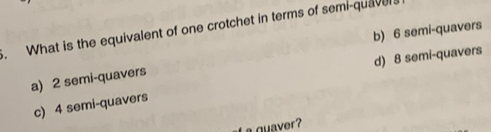 What is the equivalent of one crotchet in terms of semi-quavers
b) 6 semi-quavers
d) 8 semi-quavers
a) 2 semi-quavers
c) 4 semi-quavers