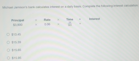 Michael Jamison's bank calculates interest on a daily basis. Complete the following interest calculation:
Principal Rate × Time Interest
$3,900 × 0.06 ×  24/365 
$13.45
$15.39
$15,65
$15.95