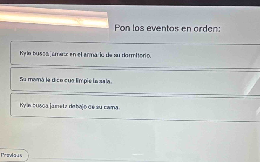 Pon los eventos en orden: 
Kyle busca jametz en el armario de su dormitorio. 
Su mamá le dice que limpie la sala. 
Kyle busca jametz debajo de su cama. 
Previous