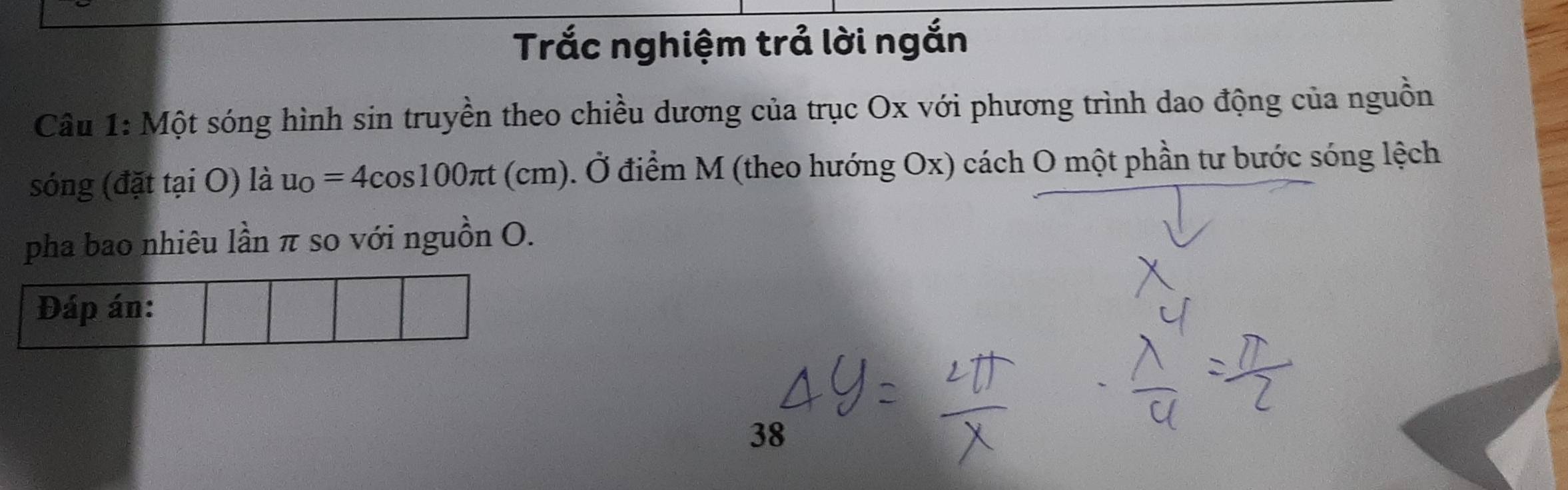 Trắc nghiệm trả lời ngắn 
Câu 1: Một sóng hình sin truyền theo chiều dương của trục Ox với phương trình dao động của nguồn 
sóng (đặt tại O) là u_O=4cos 100π t (cm). Ở điểm M (theo hướng Ox) cách O một phần tư bước sóng lệch 
pha bao nhiêu lần π so với nguồn O. 
Đáp án: 
38