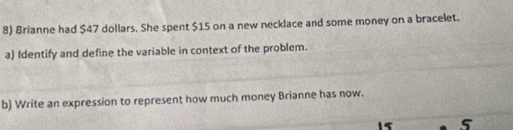 Brianne had $47 dollars. She spent $15 on a new necklace and some money on a bracelet. 
a) Identify and define the variable in context of the problem. 
b) Write an expression to represent how much money Brianne has now.
15