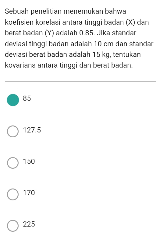 Sebuah penelitian menemukan bahwa
koefisien korelasi antara tinggi badan (X) dan
berat badan (Y) adalah 0.85. Jika standar
deviasi tinggi badan adalah 10 cm dan standar
deviasi berat badan adalah 15 kg, tentukan
kovarians antara tinggi dan berat badan.
85
127.5
150
170
225