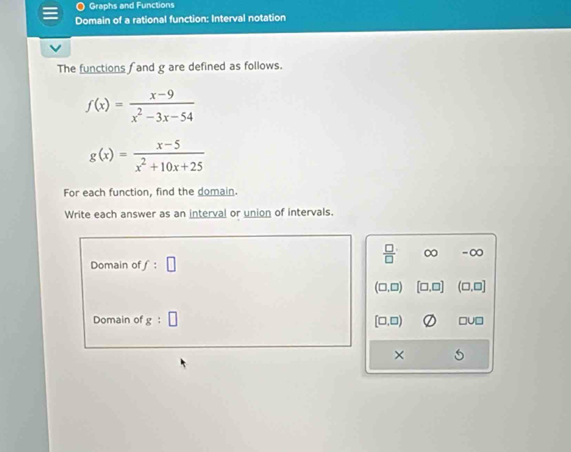 Graphs and Functions
Domain of a rational function: Interval notation
The functions f and g are defined as follows.
f(x)= (x-9)/x^2-3x-54 
g(x)= (x-5)/x^2+10x+25 
For each function, find the domain.
Write each answer as an interval or union of intervals.
Domain of f:□
 □ /□   ∞ -∞
(□ ,□ ) [□ ,□ ] (□ ,□ ]
Domain of g:□ [□ ,□ ) □ U□
×