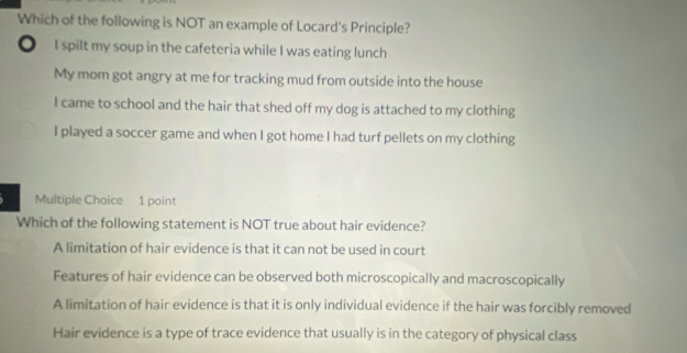 Which of the following is NOT an example of Locard's Principle?
。 I spilt my soup in the cafeteria while I was eating lunch
My mom got angry at me for tracking mud from outside into the house
I came to school and the hair that shed off my dog is attached to my clothing
I played a soccer game and when I got home I had turf pellets on my clothing
Multiple Choice 1 point
Which of the following statement is NOT true about hair evidence?
A limitation of hair evidence is that it can not be used in court
Features of hair evidence can be observed both microscopically and macroscopically
A limitation of hair evidence is that it is only individual evidence if the hair was forcibly removed
Hair evidence is a type of trace evidence that usually is in the category of physical class