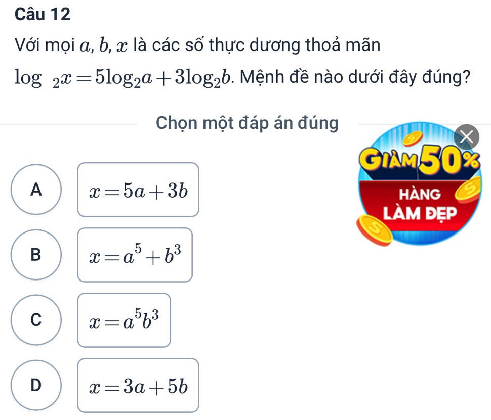 Với mọi a, b, x là các số thực dương thoả mãn
log _2x=5log _2a+3log _2b. Mệnh đề nào dưới đây đúng?
Chọn một đáp án đúng
A x=5a+3b
B x=a^5+b^3
C x=a^5b^3
D x=3a+5b