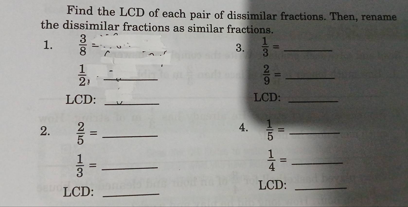 Find the LCD of each pair of dissimilar fractions. Then, rename 
the dissimilar fractions as similar fractions. 
1.  3/8  __  1/3 = _ 
3. 
_  1/2 , 
_  2/9 =
LCD: _LCD:_ 
4. 
2.  2/5 = _  1/5 = _ 
_  1/3 =
 1/4 = _ 
LCD:_ 
LCD:_