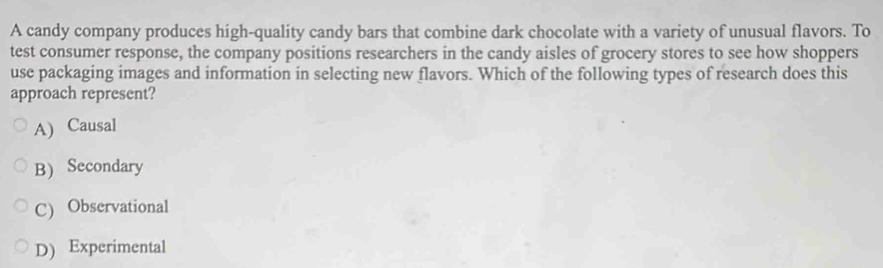 A candy company produces high-quality candy bars that combine dark chocolate with a variety of unusual flavors. To
test consumer response, the company positions researchers in the candy aisles of grocery stores to see how shoppers
use packaging images and information in selecting new flavors. Which of the following types of research does this
approach represent?
A) Causal
B) Secondary
C) Observational
D) Experimental