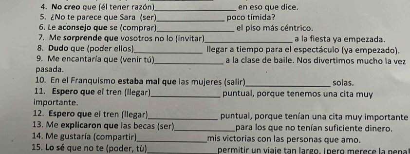 No creo que (él tener razón),_ en eso que dice. 
5. ¿No te parece que Sara (ser)_ poco tímida? 
6. Le aconsejo que se (comprar) _el piso más céntrico. 
7. Me sorprende que vosotros no lo (invitar)_ a la fiesta ya empezada. 
8. Dudo que (poder ellos)_ llegar a tiempo para el espectáculo (ya empezado). 
9. Me encantaría que (venir tú) _a la clase de baile. Nos divertimos mucho la vez 
pasada. 
10. En el Franquismo estaba mal que las mujeres (salir)_ solas. 
11. Espero que el tren (llegar)_ puntual, porque tenemos una cita muy 
importante. 
12. Espero que el tren (llegar)_ puntual, porque tenían una cita muy importante 
13. Me explicaron que las becas (ser)_ para los que no tenían suficiente dinero. 
14. Me gustaría (compartir)_ mis victorias con las personas que amo. 
15. Lo sé que no te (poder, tù)_ permitir un viaie tan largo, ¡pero merece la pe na