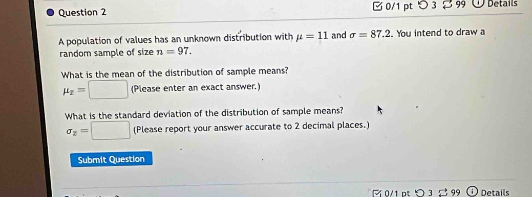 つ 3 
Question 2 99 Details 
A population of values has an unknown distribution with mu =11 and sigma =87.2. You intend to draw a 
random sample of size n=97. 
What is the mean of the distribution of sample means?
mu _overline x=□ (Pleaseenter an exact answer.) 
What is the standard deviation of the distribution of sample means?
sigma _overline x=□ (Please report your answer accurate to 2 decimal places.) 
Submit Question 
0/1 pt > 3 % 99 Details