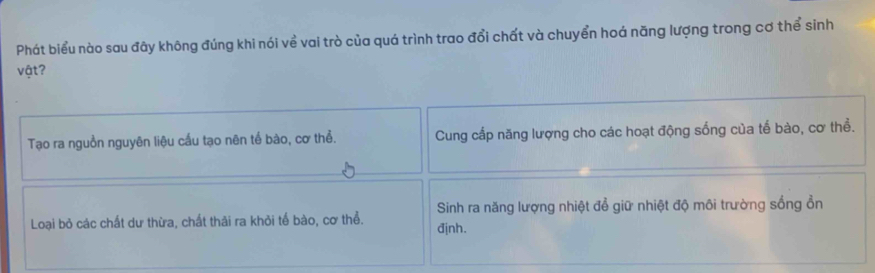 Phát biểu nào sau đãy không đúng khi nói về vai trò của quá trình trao đổi chất và chuyển hoá năng lượng trong cơ thể sinh
vật?
Tạo ra nguồn nguyên liệu cầu tạo nên tế bào, cơ thể. Cung cấp năng lượng cho các hoạt động sống của tế bào, cơ thể.
Sinh ra năng lượng nhiệt đổ giữ nhiệt độ môi trường sống ổn
Loại bỏ các chất dư thừa, chất thải ra khỏi tế bào, cơ thể. định.