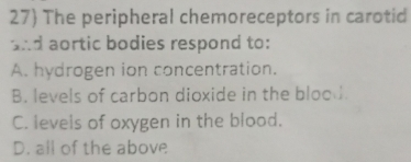 27 The peripheral chemoreceptors in carotid
and aortic bodies respond to:
A. hydrogen ion concentration.
B. levels of carbon dioxide in the bloo .
C. levels of oxygen in the blood.
D. all of the above