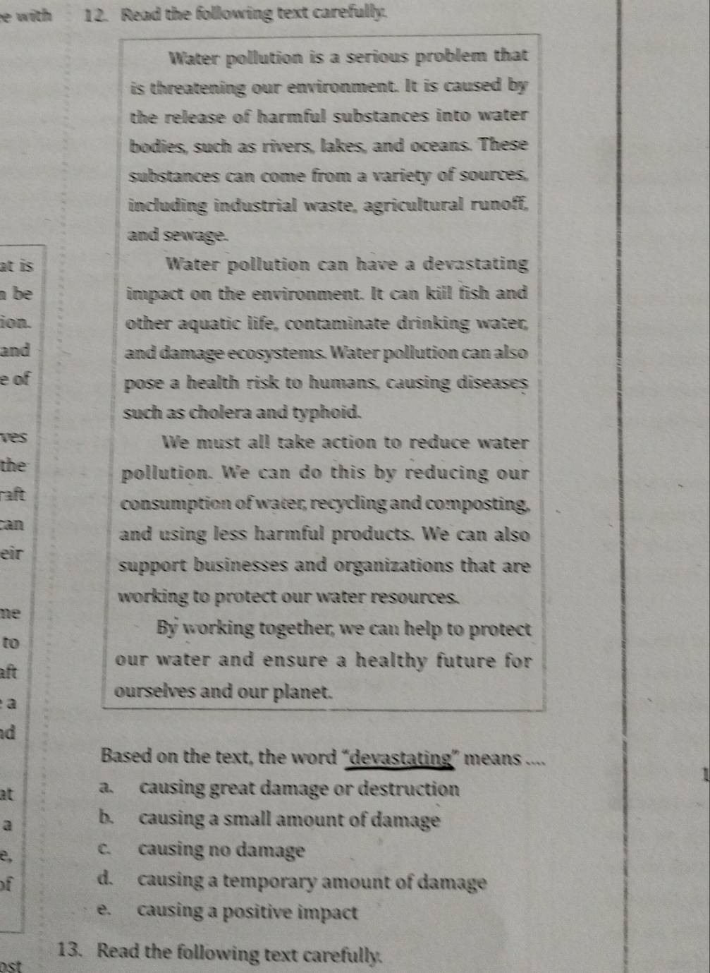 with 12. Read the following text carefully.
Water pollution is a serious problem that
is threatening our environment. It is caused by
the release of harmful substances into water .
bodies, such as rivers, lakes, and oceans. These
substances can come from a variety of sources,
including industrial waste, agricultural runoff,
and sewage.
at is Water pollution can have a devastating
n be impact on the environment. It can kill fish and
ion. other aquatic life, contaminate drinking water,
and and damage ecosystems. Water pollution can also
e of pose a health risk to humans, causing diseases
such as cholera and typhoid.
ves We must all take action to reduce water
the
pollution. We can do this by reducing our
raft
consumption of water, recycling and composting,
can
and using less harmful products. We can also
eir
support businesses and organizations that are
working to protect our water resources.
ne
By working together, we can help to protect
to
our water and ensure a healthy future for.
aft
ourselves and our planet.
a
d
Based on the text, the word “devastating” means ....
at
a. causing great damage or destruction
a
b. causing a small amount of damage
e,
c. causing no damage
of
d. causing a temporary amount of damage
e. causing a positive impact
13. Read the following text carefully.
s