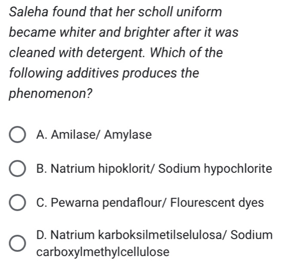 Saleha found that her scholl uniform
became whiter and brighter after it was
cleaned with detergent. Which of the
following additives produces the
phenomenon?
A. Amilase/ Amylase
B. Natrium hipoklorit/ Sodium hypochlorite
C. Pewarna pendaflour/ Flourescent dyes
D. Natrium karboksilmetilselulosa/ Sodium
carboxylmethylcellulose