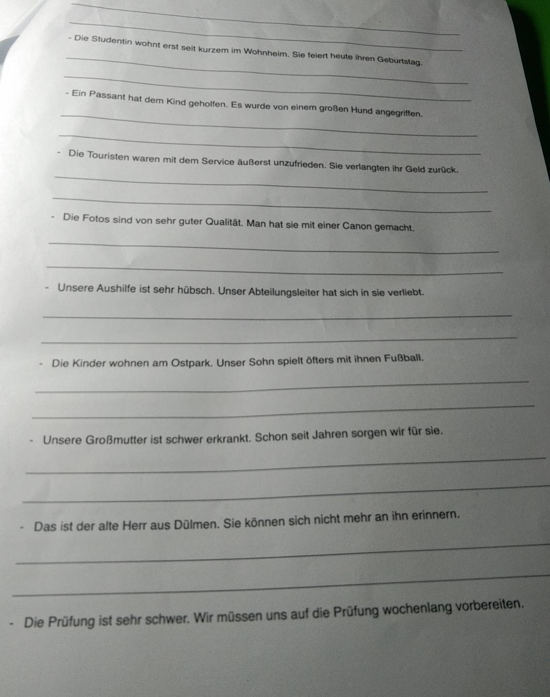 Die Studentin wohnt erst seit kurzem im Wohnheim. Sie feiert heute ihren Geburtstag. 
_ 
_ 
- Ein Passant hat dem Kind geholfen. Es wurde von einem großen Hund angegriffen. 
_ 
_ 
、 Die Touristen waren mit dem Service äußerst unzufrieden. Sie verlangten ihr Geld zurück. 
_ 
Die Fotos sind von sehr guter Qualität. Man hat sie mit einer Canon gemacht. 
_ 
_ 
Unsere Aushilfe ist sehr hübsch. Unser Abteilungsleiter hat sich in sie verliebt. 
_ 
_ 
Die Kinder wohnen am Ostpark. Unser Sohn spielt öfters mit ihnen Fußball. 
_ 
_ 
Unsere Großmutter ist schwer erkrankt. Schon seit Jahren sorgen wir für sie. 
_ 
_ 
Das ist der alte Herr aus Dülmen. Sie können sich nicht mehr an ihn erinnern. 
_ 
_ 
Die Prüfung ist sehr schwer. Wir müssen uns auf die Prüfung wochenlang vorbereiten.