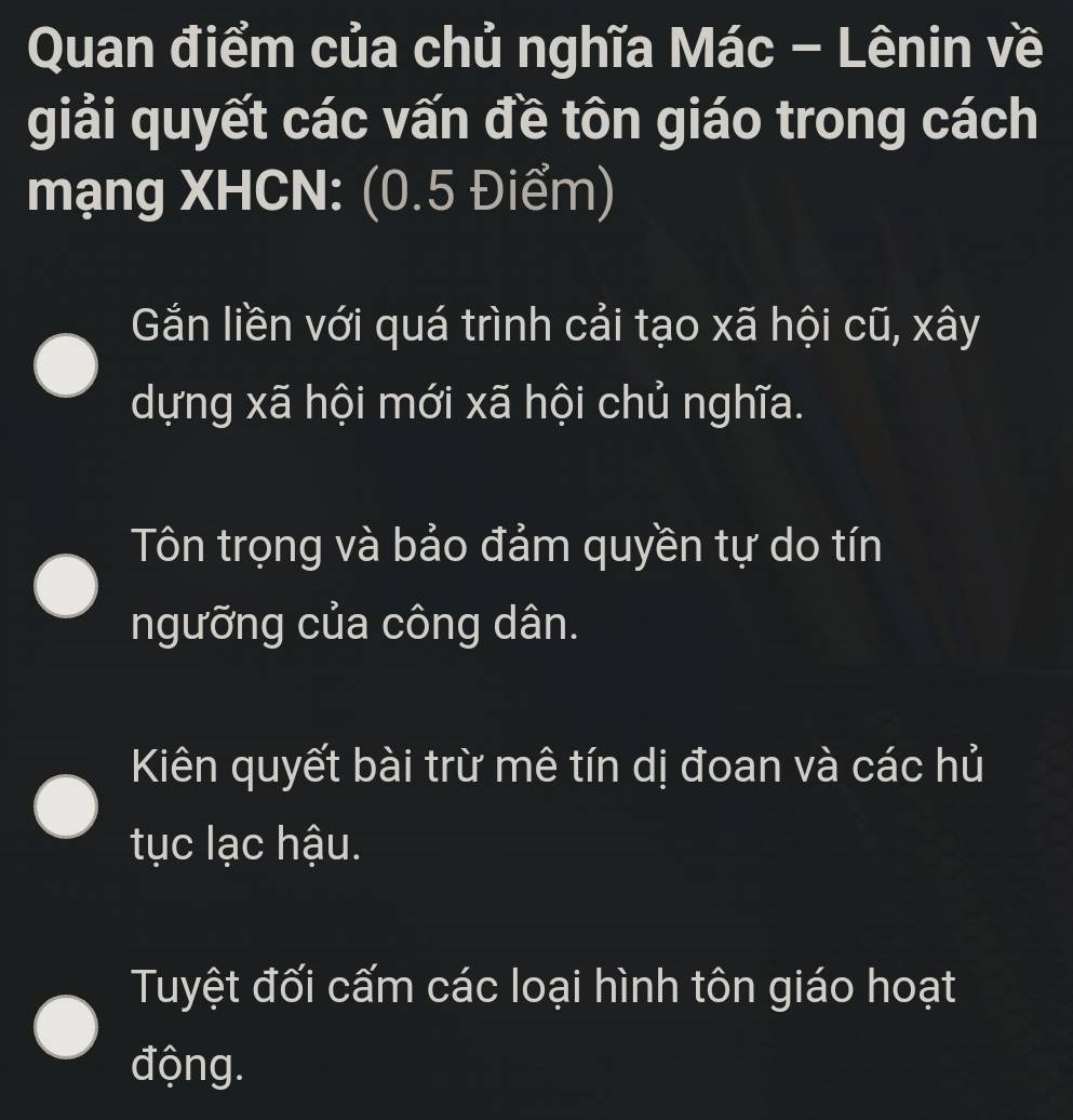 Quan điểm của chủ nghĩa Mác - Lênin về
giải quyết các vấn đề tôn giáo trong cách
mạng XHCN: (0.5 Điểm)
Gắn liền với quá trình cải tạo xã hội cũ, xây
dựng xã hội mới xã hội chủ nghĩa.
Tôn trọng và bảo đảm quyền tự do tín
ngưỡng của công dân.
Kiên quyết bài trừ mê tín dị đoan và các hủ
tục lạc hậu.
Tuyệt đối cấm các loại hình tôn giáo hoạt
động.