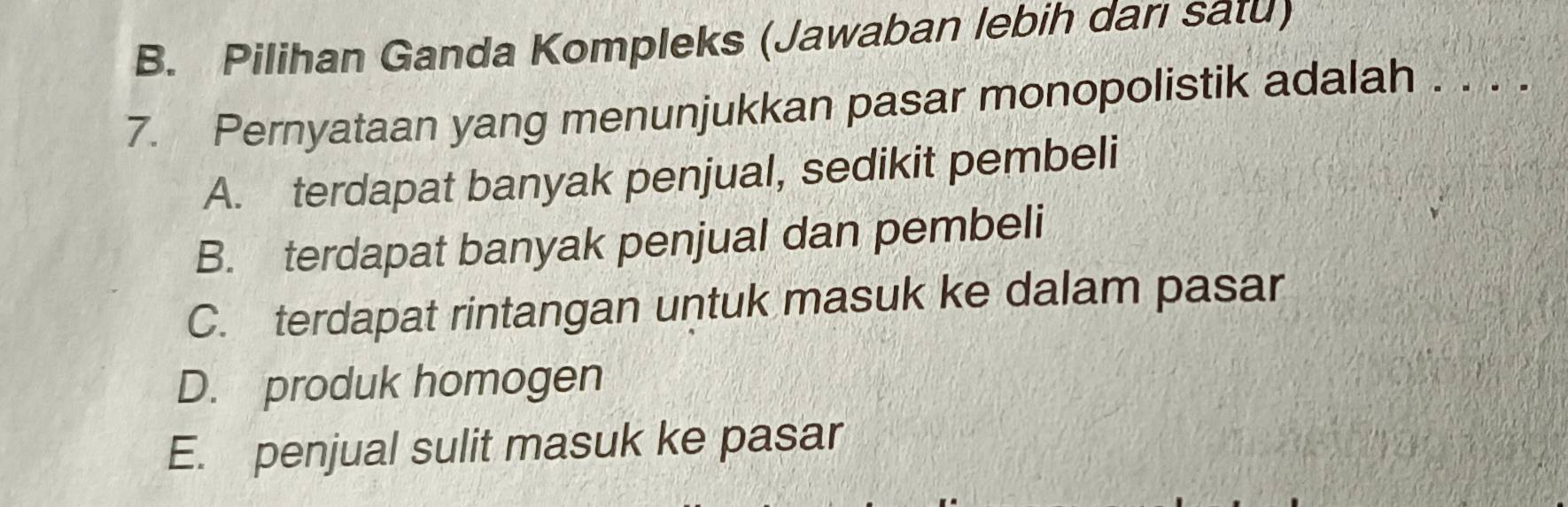 B. Pilihan Ganda Kompleks (Jawaban lebih darı satu)
7. Pernyataan yang menunjukkan pasar monopolistik adalah . . . .
A. terdapat banyak penjual, sedikit pembeli
B. terdapat banyak penjual dan pembeli
C. terdapat rintangan untuk masuk ke dalam pasar
D. produk homogen
E. penjual sulit masuk ke pasar