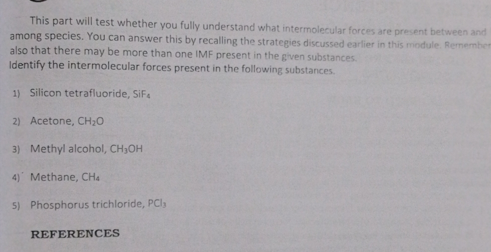 This part will test whether you fully understand what intermolecular forces are present between and 
among species. You can answer this by recalling the strategies discussed earlier in this module. Remember 
also that there may be more than one IMF present in the given substances. 
Identify the intermolecular forces present in the following substances. 
1) Silicon tetrafluoride, SiF_4
2) Acetone, CH_2O
3) Methyl alcohol, CH_3OH
4) Methane, CH_4
5) Phosphorus trichloride, PCl_3
REFERENCES