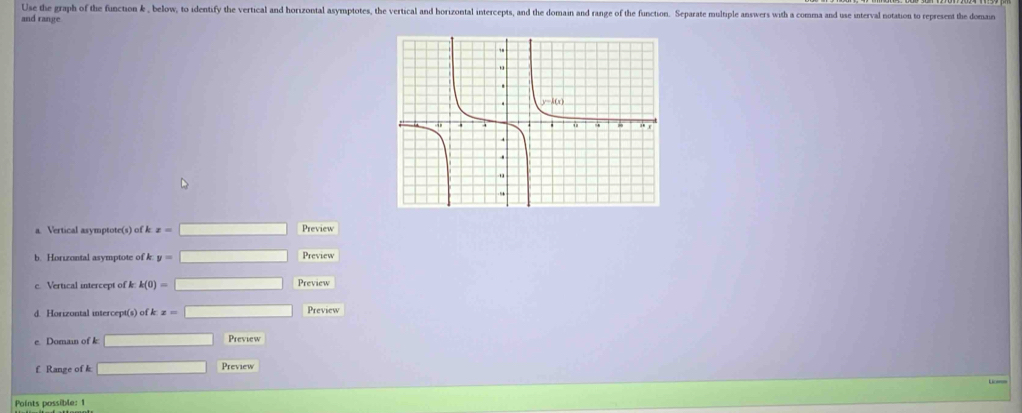 Use the graph of the function k , below, to identify the vertical and horizontal asymptotes, the vertical and horizontal intercepts, and the domain and range of the function. Separate muliple answers with a comma and use interval notation to represent the domain
and range
a. Vertical asymptote(s) of k x=□ Preview
b. Horizontal asymptote of k y= Preview
c. Vertical intercept of k k(0)= □ Preview
d. Horizontal intercept(s) of k z= Preview
e. Domain of k Preview
f Range of k Preview
Points possible: 1