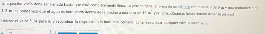 Una piscina vacía debe ser llenada hasta que esté completamente Ilena. La piscina tiene la forma de un cilindro con diámetro de 9 m y una profundidad de
1.2 m. Supongamos que el agua es bombeada dentro de la piscina a una tasa de 16m^3 por hora. ¿Cuántas horas tomará llenar la piscina? 
Utilizar el valor 3.14 para π, y redondear la respuesta a la hora más cercana. Evitar redondear cualquier cálculo intermedio.