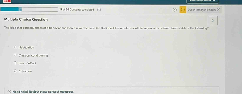 of 60 Concepts completed Due in less than 8 hours X
Multiple Choice Question
The idea that consequences of a behavior can increase or decrease the likelihood that a behavior will be repeated is referred to as which of the following?
Habituation
Classical conditioning
Law of effect
Extinction
Need help? Review these concept resources.