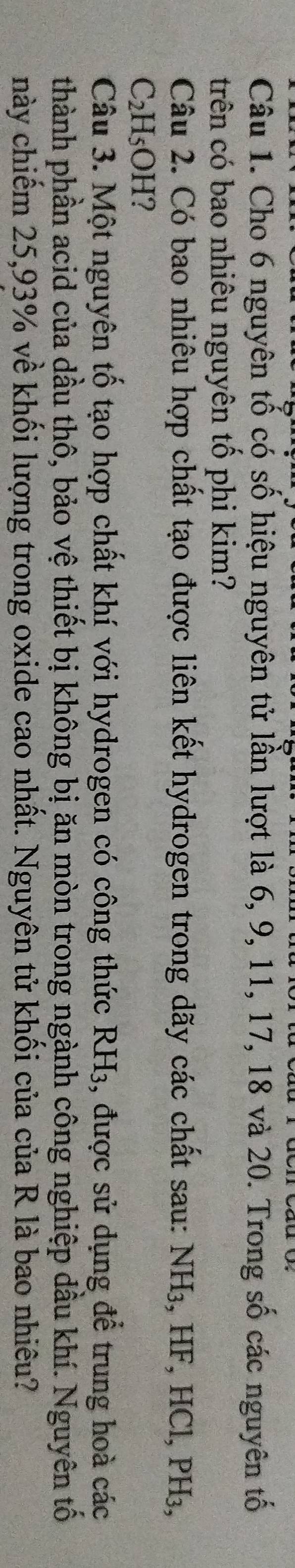 Cho 6 nguyên tố có số hiệu nguyên tử lần lượt là 6, 9, 11, 17, 18 và 20. Trong số các nguyên tố 
trên có bao nhiêu nguyên tố phi kim? 
Câu 2. Có bao nhiêu hợp chất tạo được liên kết hydrogen trong dãy các chất sau: NH_3.HI ², HCl, PH₃,
C_2H_5OH ? 
Câu 3. Một nguyên tố tạo hợp chất khí với hydrogen có công thức RH3, được sử dụng để trung hoà các 
thành phần acid của dầu thô, bảo vệ thiết bị không bị ăn mòn trong ngành công nghiệp dầu khí. Nguyên tố 
này chiếm 25, 93% về khối lượng trong oxide cao nhất. Nguyên tử khối của của R là bao nhiêu?