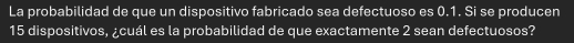 La probabilidad de que un dispositivo fabricado sea defectuoso es 0.1. Si se producen
15 dispositivos, ¿cuál es la probabilidad de que exactamente 2 sean defectuosos?