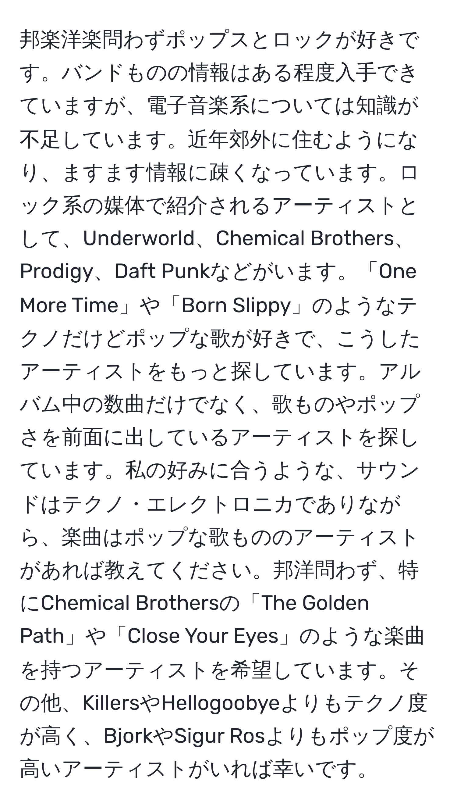 邦楽洋楽問わずポップスとロックが好きです。バンドものの情報はある程度入手できていますが、電子音楽系については知識が不足しています。近年郊外に住むようになり、ますます情報に疎くなっています。ロック系の媒体で紹介されるアーティストとして、Underworld、Chemical Brothers、Prodigy、Daft Punkなどがいます。「One More Time」や「Born Slippy」のようなテクノだけどポップな歌が好きで、こうしたアーティストをもっと探しています。アルバム中の数曲だけでなく、歌ものやポップさを前面に出しているアーティストを探しています。私の好みに合うような、サウンドはテクノ・エレクトロニカでありながら、楽曲はポップな歌もののアーティストがあれば教えてください。邦洋問わず、特にChemical Brothersの「The Golden Path」や「Close Your Eyes」のような楽曲を持つアーティストを希望しています。その他、KillersやHellogoobyeよりもテクノ度が高く、BjorkやSigur Rosよりもポップ度が高いアーティストがいれば幸いです。