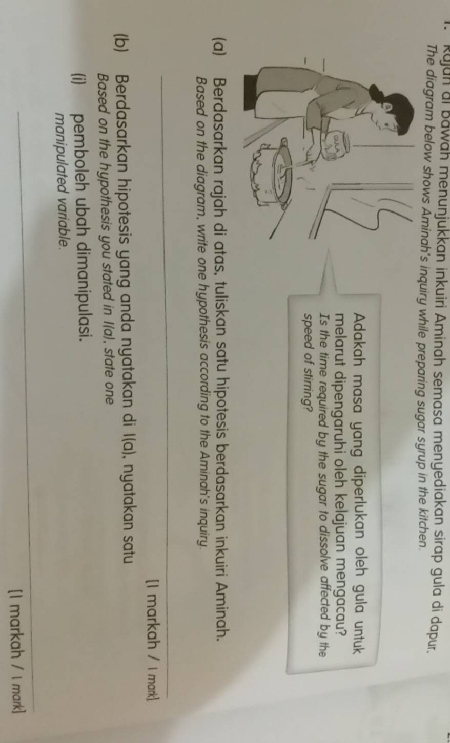 Kajan ai bawah menunjukkan inkuiri Aminah semasa menyediakan sírap gula di dapur. 
The diagram below shows Aminah's inquiry while preparing sugar syrup in the kitchen. 
Adakah masa yang diperlukan oleh gula untuk 
melarut dipengaruhi oleh kelajuan mengacau? 
Is the time required by the sugar to dissolve affected by the 
speed of stirring? 
(a) Berdasarkan rajah di atas, tuliskan satu hipotesis berdasarkan inkuiri Aminah. 
Based on the diagram, write one hypothesis according to the Aminah's inquiry. 
_ 
[I markah / I mark] 
(b) Berdasarkan hipotesis yang anda nyatakan di l(a) , nyatakan satu 
Based on the hypothesis you stated in l(a) , state one 
(i) pemboleh ubah dimanipulasi. 
manipulated variable. 
_ 
[I markah / I mark]