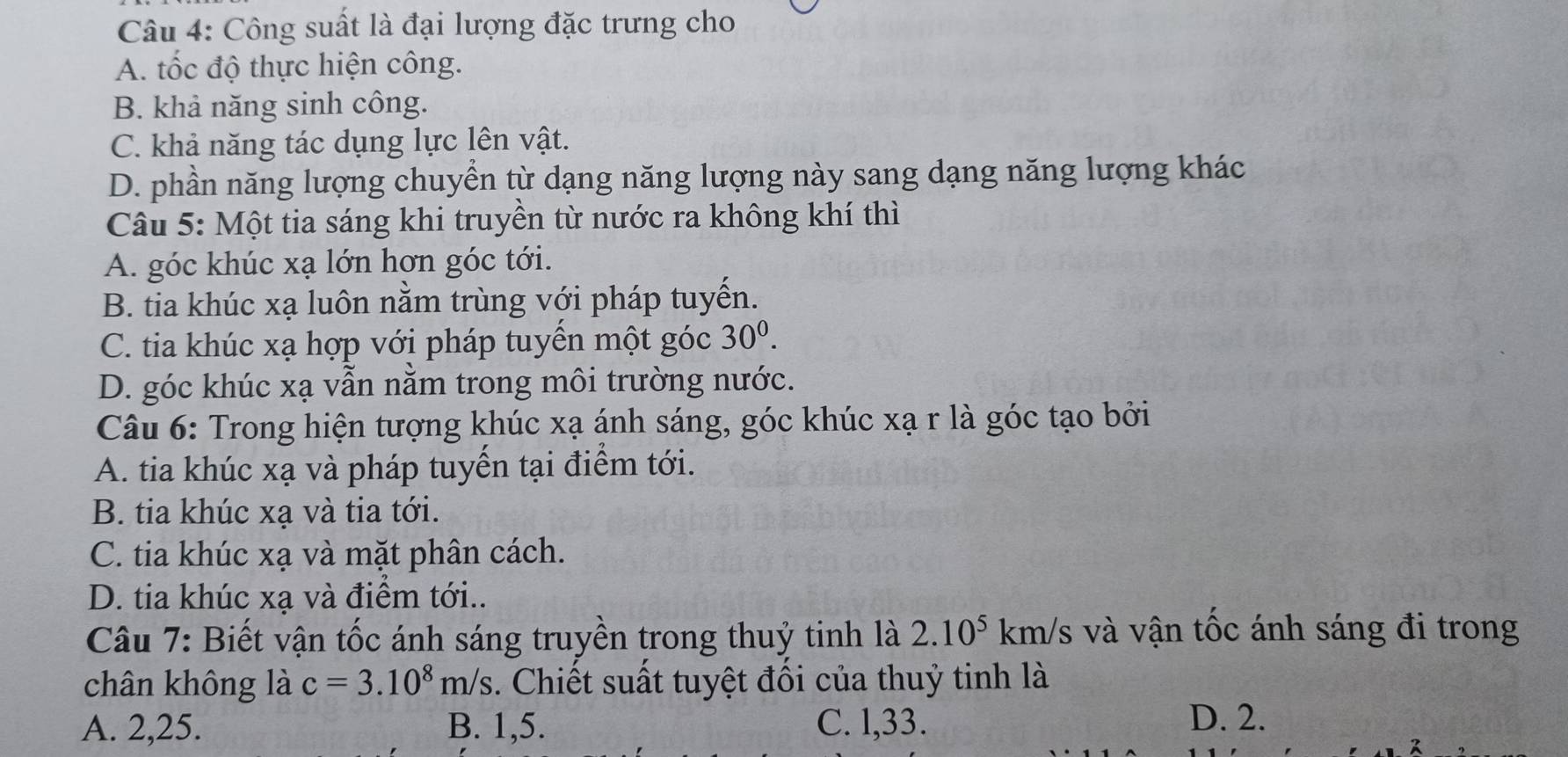 Công suất là đại lượng đặc trưng cho
A. tốc độ thực hiện công.
B. khả năng sinh công.
C. khả năng tác dụng lực lên vật.
D. phần năng lượng chuyển từ dạng năng lượng này sang dạng năng lượng khác
Câu 5: Một tia sáng khi truyền từ nước ra không khí thì
A. góc khúc xạ lớn hơn góc tới.
B. tia khúc xạ luôn nằm trùng với pháp tuyến.
C. tia khúc xạ hợp với pháp tuyển một góc 30^0.
D. góc khúc xạ vẫn nằm trong môi trường nước.
Câu 6: Trong hiện tượng khúc xạ ánh sáng, góc khúc xạ r là góc tạo bởi
A. tia khúc xạ và pháp tuyển tại điểm tới.
B. tia khúc xạ và tia tới.
C. tia khúc xạ và mặt phân cách.
D. tia khúc xạ và điểm tới..
Câu 7: Biết vận tốc ánh sáng truyền trong thuỷ tinh là 2.10^5 km/s và vận tốc ánh sáng đi trong
chân không là c=3.10^8m/s. Chiết suất tuyệt đồi của thuỷ tinh là
A. 2, 25. B. 1, 5. C. l, 33.
D. 2.