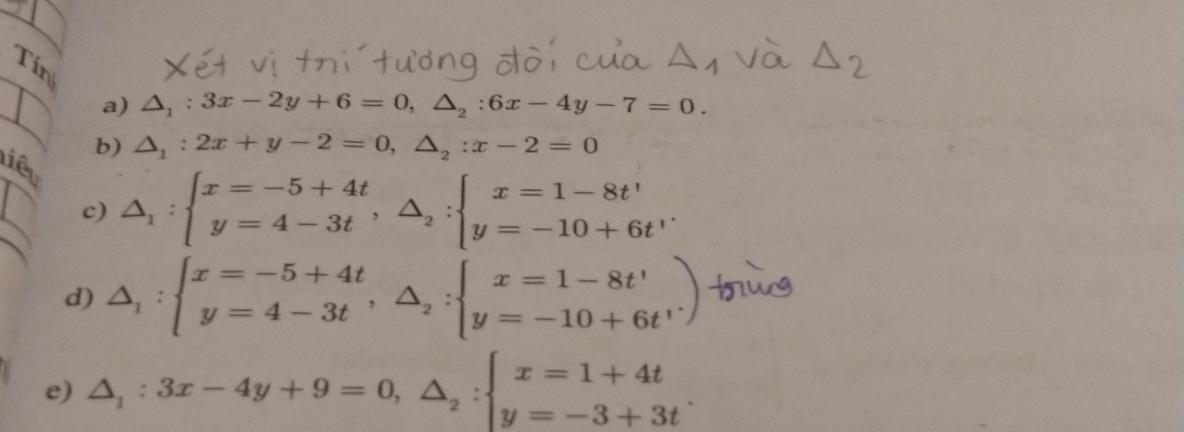 Tín 
a) △ _1:3x-2y+6=0, △ _2:6x-4y-7=0. 
b) △ _1:2x+y-2=0, △ _2:x-2=0
liêu 
c) △ _1:beginarrayl x=-5+4t y=4-3tendarray. , △ _2:beginarrayl x=1-8t' y=-10+6t'endarray.
d) △ _1:beginarrayl x=-5+4t y=4-3tendarray.  ,△ _2:beginarrayl x=1-8t' y=-10+6t'endarray.  )
e) △ _1:3x-4y+9=0,△ _2:beginarrayl x=1+4t y=-3+3tendarray..