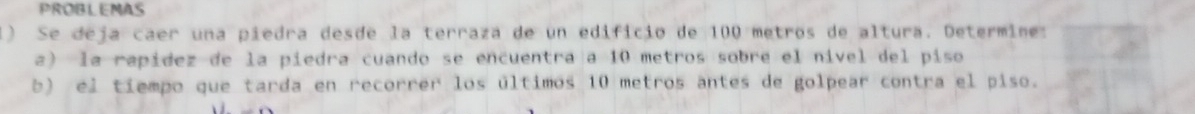 PROBLEMAS 
1) Se deja caer una piedra desde la terraza de un edificio de 100 metros de altura. Determine: 
a) la rapidez de la piedra cuando se encuentra a 10 metros sobre el nível del piso 
b) el tiempo que tarda en recorrer los últimos 10 metros antes de golpear contra el piso.