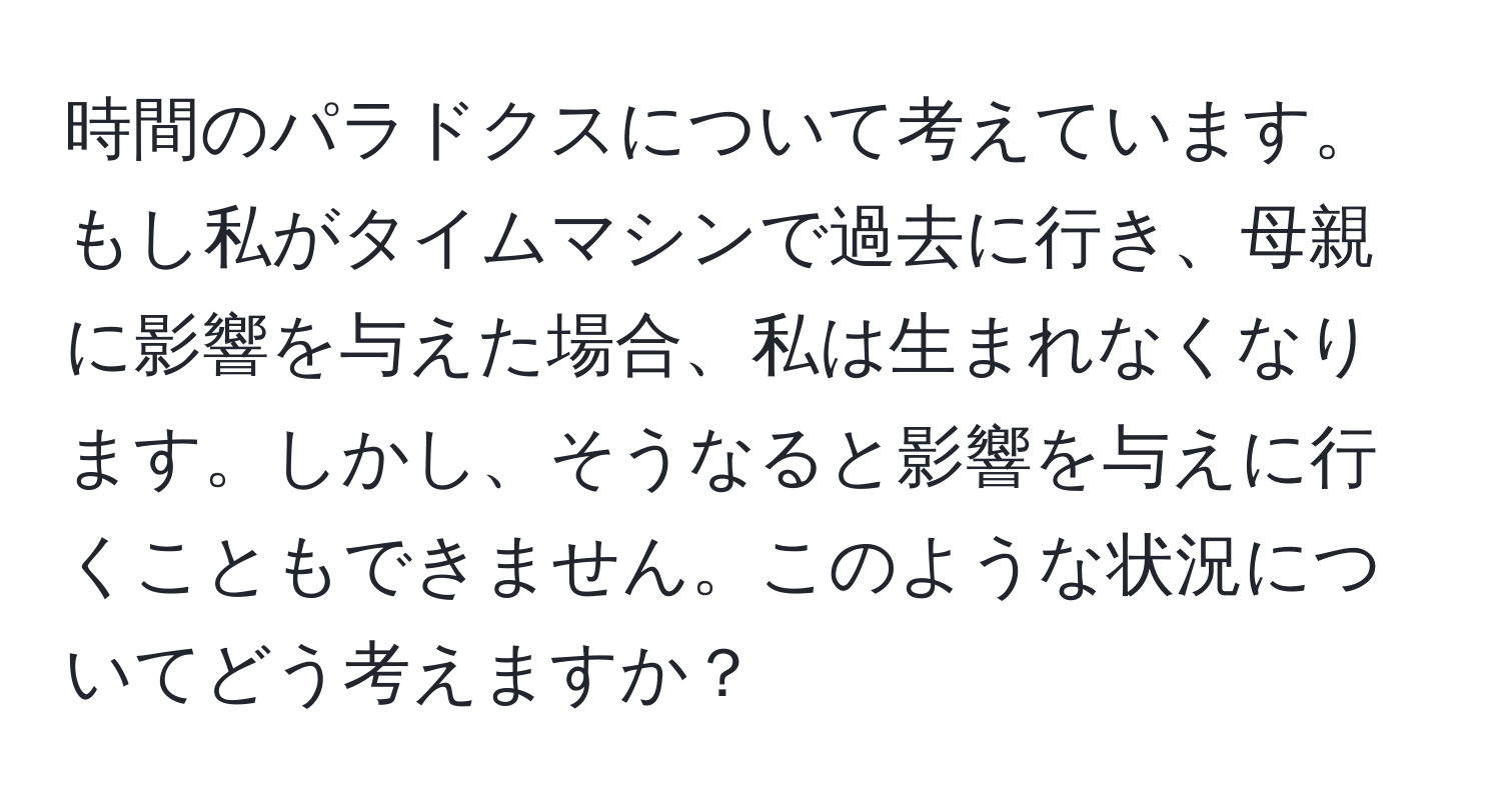 時間のパラドクスについて考えています。もし私がタイムマシンで過去に行き、母親に影響を与えた場合、私は生まれなくなります。しかし、そうなると影響を与えに行くこともできません。このような状況についてどう考えますか？