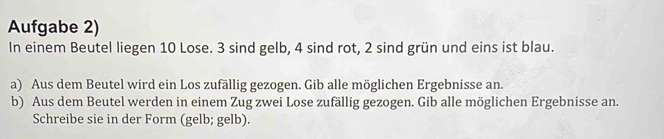 Aufgabe 2) 
In einem Beutel liegen 10 Lose. 3 sind gelb, 4 sind rot, 2 sind grün und eins ist blau. 
a) Aus dem Beutel wird ein Los zufällig gezogen. Gib alle möglichen Ergebnisse an. 
b) Aus dem Beutel werden in einem Zug zwei Lose zufällig gezogen. Gib alle möglichen Ergebnisse an. 
Schreibe sie in der Form (gelb; gelb).