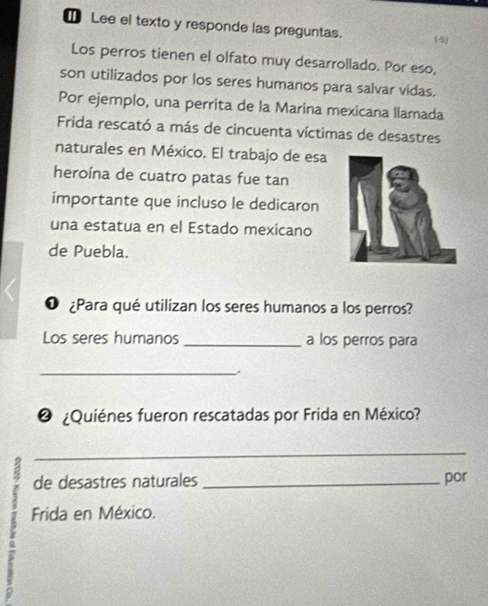 Lee el texto y responde las preguntas. 
(5) 
Los perros tienen el olfato muy desarrollado. Por eso, 
son utilizados por los seres humanos para salvar vidas. 
Por ejemplo, una perrita de la Marina mexicana llamada 
Frida rescató a más de cincuenta víctimas de desastres 
naturales en México. El trabajo de esa 
heroína de cuatro patas fue tan 
importante que incluso le dedicaron 
una estatua en el Estado mexicano 
de Puebla. 
O ¿Para qué utilizan los seres humanos a los perros? 
Los seres humanos _a los perros para 
_ 
❷ ¿Quiénes fueron rescatadas por Frida en México? 
_ 
de desastres naturales _por 
Frida en México.