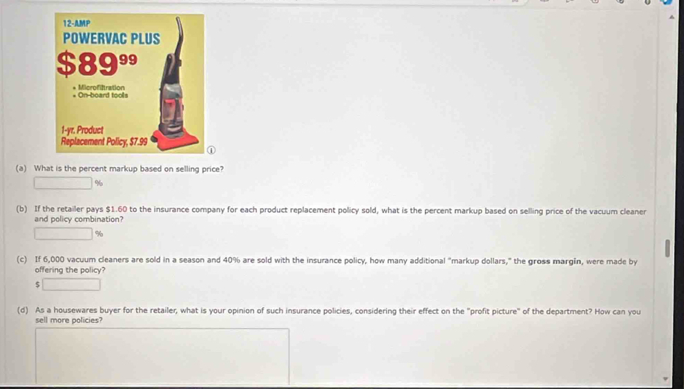 What is the percent markup based on selling price?
%
(b) If the retailer pays $1.60 to the insurance company for each product replacement policy sold, what is the percent markup based on selling price of the vacuum cleaner 
and policy combination?
%
(c) If 6,000 vacuum cleaners are sold in a season and 40% are sold with the insurance policy, how many additional "markup dollars,” the gross margin, were made by 
offering the policy? 
(d) As a housewares buyer for the retailer, what is your opinion of such insurance policies, considering their effect on the "profit picture" of the department? How can you 
sell more policies?