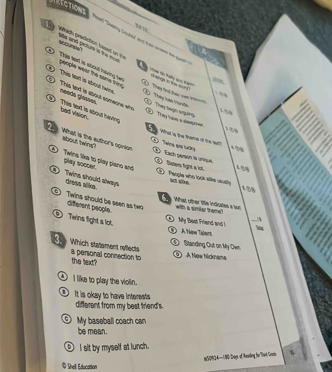 DIRECTIONS_
BATE
Which prediction based on th ead "Sasing Double" and than enswer the quest"
accurate?
litle and picture is the mos How do Kelly and Kar
This text is about having tw
people wear the same thing
This text is about twins
change in this story 
D They find their own Interst
This text is about someone wh
1 ③④
needs glasses
They lose friends They begin arguing
√ 
This text is about having
bad vision.
They have a sleepover. 1. ①⑩
5 What is the theme of the text?
2. What is the author's opinion
about twins?
Twins are lucky.
4①③
Twins like to play piano and
Each person is unique. 1. ①③
play soccer.
Sisters fight a lot.
Twins should always
People who look alike usually 1.①②
act alike.
dress alike.
Twins should be seen as two
6 What other title indicates a tex
different people.
with a similar theme?
D Twins fight a lot.
i
D My Best Friend and _Total
A New Talent
Which statement reflects
Standing Out on My Own
a personal connection to
A New Nickname
the text?
① I like to play the violin.
It is okay to have interests
different from my best friend's.
My baseball coach can
be mean.
⑨ I sit by myself at lunch.
# 50924 — 180 Days of Reading for Third Grade
Shell Education