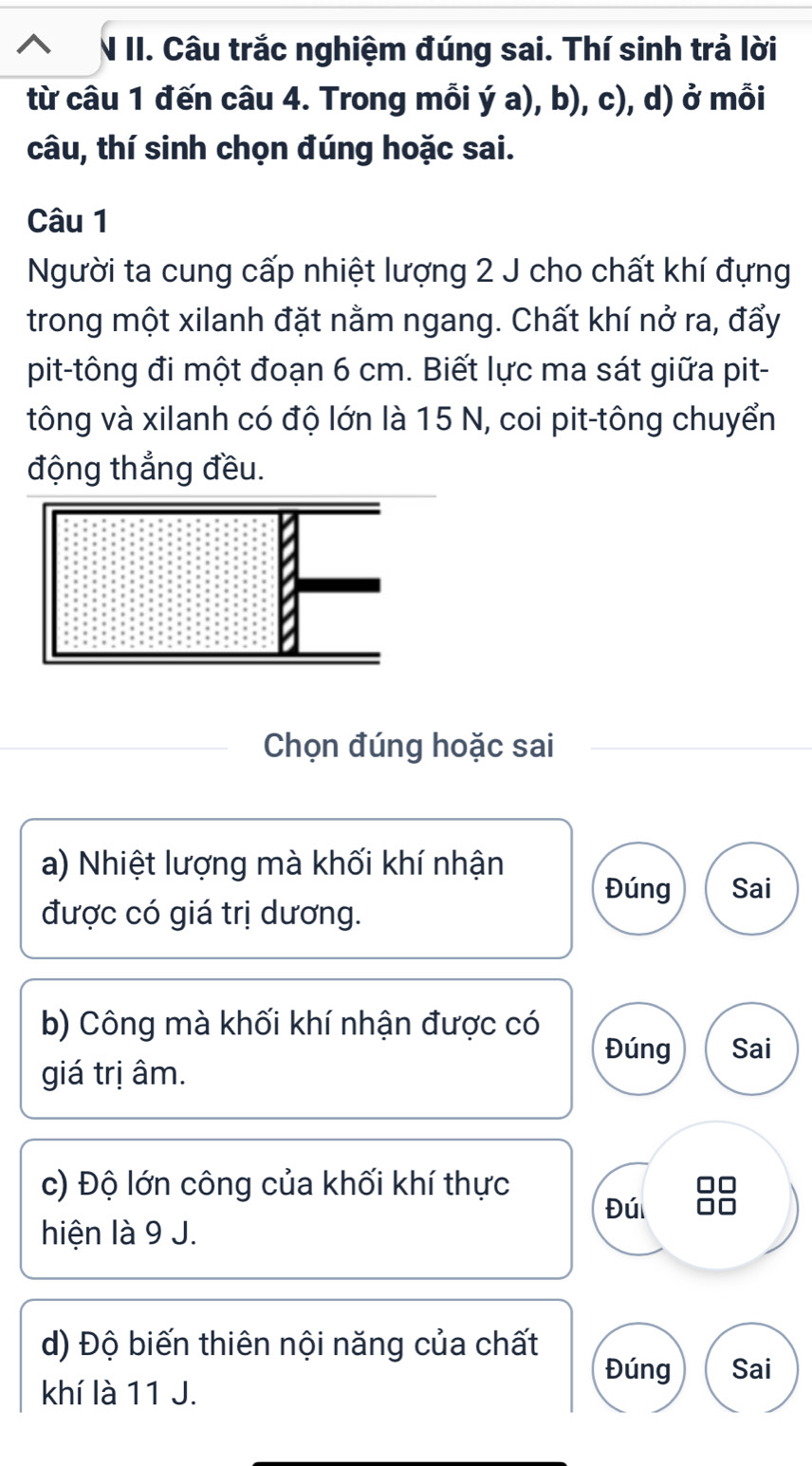 Câu trắc nghiệm đúng sai. Thí sinh trả lời 
từ câu 1 đến câu 4. Trong mỗi ý a), b), c), d) ở mỗi 
câu, thí sinh chọn đúng hoặc sai. 
Câu 1 
Người ta cung cấp nhiệt lượng 2 J cho chất khí đựng 
trong một xilanh đặt nằm ngang. Chất khí nở ra, đẩy 
pit-tông đi một đoạn 6 cm. Biết lực ma sát giữa pit- 
tông và xilanh có độ lớn là 15 N, coi pit-tông chuyển 
động thẳng đều. 
Chọn đúng hoặc sai 
a) Nhiệt lượng mà khối khí nhận Đúng Sai 
được có giá trị dương. 
b) Công mà khối khí nhận được có 
Đúng Sai 
giá trị âm. 
c) Độ lớn công của khối khí thực 
Đú 
hiện là 9 J. 
d) Độ biến thiên nội năng của chất 
Đúng Sai 
khí là 11 J.