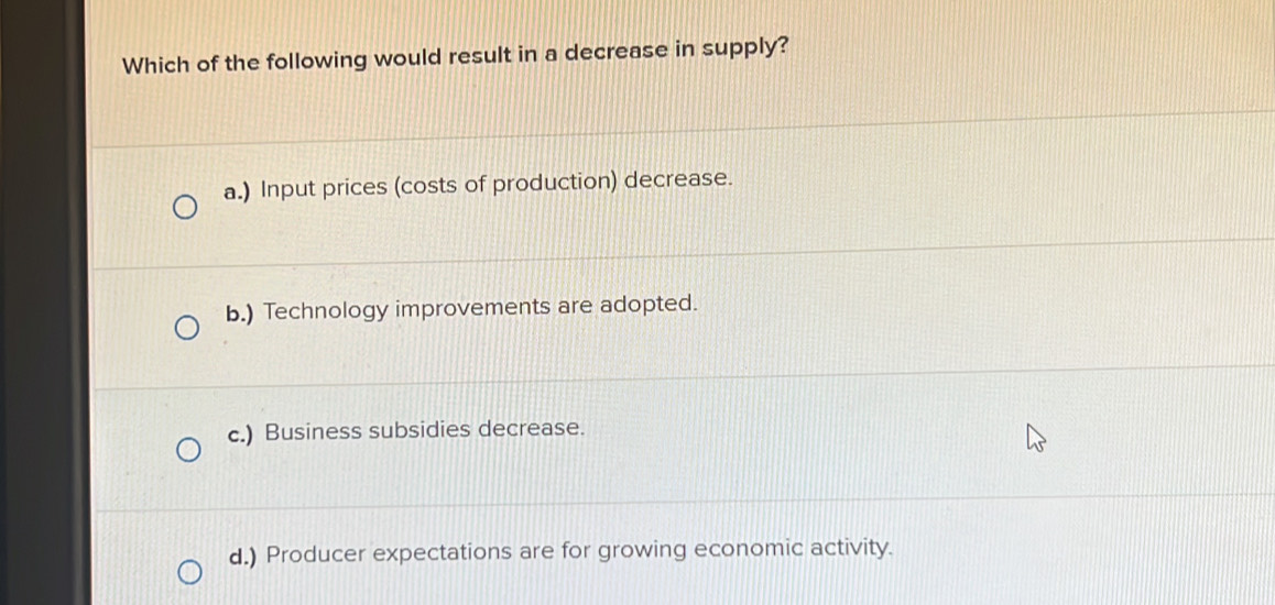 Which of the following would result in a decrease in supply?
a.) Input prices (costs of production) decrease.
b.) Technology improvements are adopted.
c.) Business subsidies decrease.
d.) Producer expectations are for growing economic activity.