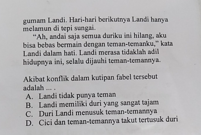 gumam Landi. Hari-hari berikutnya Landi hanya
melamun di tepi sungai.
“Ah, andai saja semua duriku ini hilang, aku
bisa bebas bermain dengan teman-temanku,” kata
Landi dalam hati. Landi merasa tidaklah adil
hidupnya ini, selalu dijauhi teman-temannya.
Akibat konflik dalam kutipan fabel tersebut
adalah ... .
A. Landi tidak punya teman
B. Landi memiliki duri yang sangat tajam
C. Duri Landi menusuk teman-temannya
D. Cici dan teman-temannya takut tertusuk duri