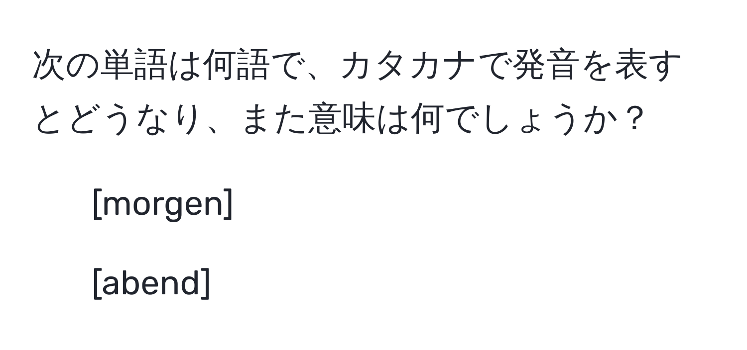 次の単語は何語で、カタカナで発音を表すとどうなり、また意味は何でしょうか？  
1. [morgen]  
2. [abend]